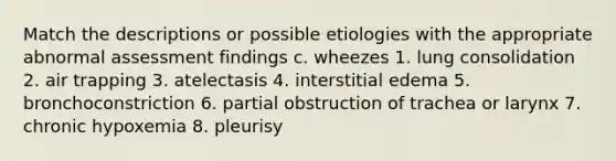 Match the descriptions or possible etiologies with the appropriate abnormal assessment findings c. wheezes 1. lung consolidation 2. air trapping 3. atelectasis 4. interstitial edema 5. bronchoconstriction 6. partial obstruction of trachea or larynx 7. chronic hypoxemia 8. pleurisy