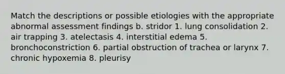 Match the descriptions or possible etiologies with the appropriate abnormal assessment findings b. stridor 1. lung consolidation 2. air trapping 3. atelectasis 4. interstitial edema 5. bronchoconstriction 6. partial obstruction of trachea or larynx 7. chronic hypoxemia 8. pleurisy