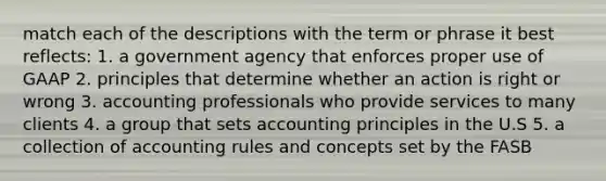 match each of the descriptions with the term or phrase it best reflects: 1. a government agency that enforces proper use of GAAP 2. principles that determine whether an action is right or wrong 3. accounting professionals who provide services to many clients 4. a group that sets accounting principles in the U.S 5. a collection of accounting rules and concepts set by the FASB
