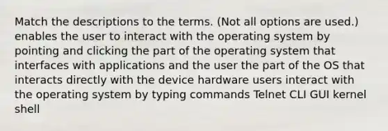 Match the descriptions to the terms. (Not all options are used.) enables the user to interact with the operating system by pointing and clicking the part of the operating system that interfaces with applications and the user the part of the OS that interacts directly with the device hardware users interact with the operating system by typing commands Telnet CLI GUI kernel shell