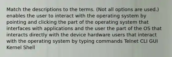 Match the descriptions to the terms. (Not all options are used.) enables the user to interact with the operating system by pointing and clicking the part of the operating system that interfaces with applications and the user the part of the OS that interacts directly with the device hardware users that interact with the operating system by typing commands Telnet CLI GUI Kernel Shell