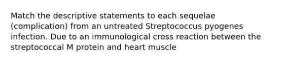 Match the descriptive statements to each sequelae (complication) from an untreated Streptococcus pyogenes infection. Due to an immunological cross reaction between the streptococcal M protein and heart muscle