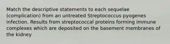 Match the descriptive statements to each sequelae (complication) from an untreated Streptococcus pyogenes infection. Results from streptococcal proteins forming immune complexes which are deposited on the basement membranes of the kidney