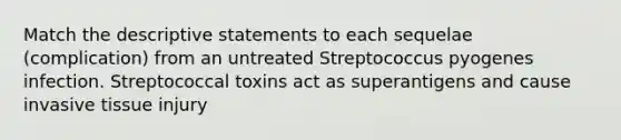 Match the descriptive statements to each sequelae (complication) from an untreated Streptococcus pyogenes infection. Streptococcal toxins act as superantigens and cause invasive tissue injury