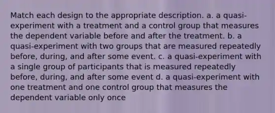 Match each design to the appropriate description. a. a quasi-experiment with a treatment and a control group that measures the dependent variable before and after the treatment. b. a quasi-experiment with two groups that are measured repeatedly before, during, and after some event. c. a quasi-experiment with a single group of participants that is measured repeatedly before, during, and after some event d. a quasi-experiment with one treatment and one control group that measures the dependent variable only once