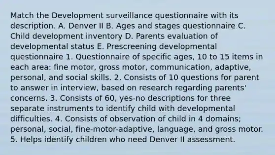 Match the Development surveillance questionnaire with its description. A. Denver II B. Ages and stages questionnaire C. Child development inventory D. Parents evaluation of developmental status E. Prescreening developmental questionnaire 1. Questionnaire of specific ages, 10 to 15 items in each area: fine motor, gross motor, communication, adaptive, personal, and social skills. 2. Consists of 10 questions for parent to answer in interview, based on research regarding parents' concerns. 3. Consists of 60, yes-no descriptions for three separate instruments to identify child with developmental difficulties. 4. Consists of observation of child in 4 domains; personal, social, fine-motor-adaptive, language, and gross motor. 5. Helps identify children who need Denver II assessment.