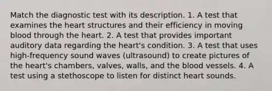 Match the diagnostic test with its description. 1. A test that examines <a href='https://www.questionai.com/knowledge/kya8ocqc6o-the-heart' class='anchor-knowledge'>the heart</a> structures and their efficiency in moving blood through the heart. 2. A test that provides important auditory data regarding the heart's condition. 3. A test that uses high-frequency sound waves (ultrasound) to create pictures of the heart's chambers, valves, walls, and <a href='https://www.questionai.com/knowledge/k7oXMfj7lk-the-blood' class='anchor-knowledge'>the blood</a> vessels. 4. A test using a stethoscope to listen for distinct heart sounds.