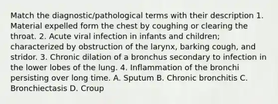 Match the diagnostic/pathological terms with their description 1. Material expelled form the chest by coughing or clearing the throat. 2. Acute viral infection in infants and children; characterized by obstruction of the larynx, barking cough, and stridor. 3. Chronic dilation of a bronchus secondary to infection in the lower lobes of the lung. 4. Inflammation of the bronchi persisting over long time. A. Sputum B. Chronic bronchitis C. Bronchiectasis D. Croup