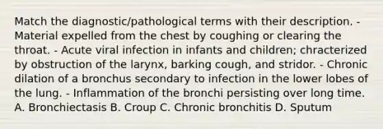 Match the diagnostic/pathological terms with their description. - Material expelled from the chest by coughing or clearing the throat. - Acute viral infection in infants and children; chracterized by obstruction of the larynx, barking cough, and stridor. - Chronic dilation of a bronchus secondary to infection in the lower lobes of the lung. - Inflammation of the bronchi persisting over long time. A. Bronchiectasis B. Croup C. Chronic bronchitis D. Sputum