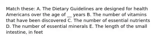 Match these: A. The Dietary Guidelines are designed for health Americans over the age of __ years B. The number of vitamins that have been discovered C. The number of essential nutrients D. The number of essential minerals E. The length of the small intestine, in feet