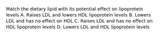 Match the dietary lipid with its potential effect on lipoprotein levels A. Raises LDL and lowers HDL lipoprotein levels B. Lowers LDL and has no effect on HDL C. Raises LDL and has no effect on HDL lipoprotein levels D. Lowers LDL and HDL lipoprotein levels