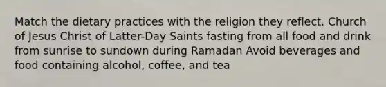 Match the dietary practices with the religion they reflect. Church of Jesus Christ of Latter-Day Saints fasting from all food and drink from sunrise to sundown during Ramadan Avoid beverages and food containing alcohol, coffee, and tea