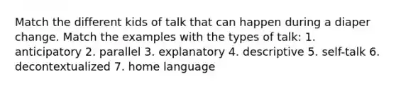 Match the different kids of talk that can happen during a diaper change. Match the examples with the types of talk: 1. anticipatory 2. parallel 3. explanatory 4. descriptive 5. self-talk 6. decontextualized 7. home language