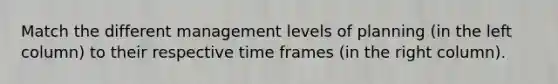 Match the different management levels of planning (in the left column) to their respective time frames (in the right column).