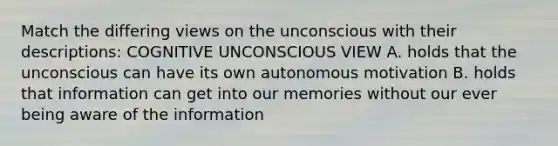 Match the differing views on the unconscious with their descriptions: COGNITIVE UNCONSCIOUS VIEW A. holds that the unconscious can have its own autonomous motivation B. holds that information can get into our memories without our ever being aware of the information