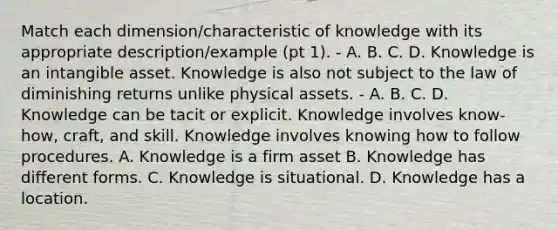 Match each dimension/characteristic of knowledge with its appropriate description/example (pt 1). - A. B. C. D. Knowledge is an intangible asset. Knowledge is also not subject to the law of diminishing returns unlike physical assets. - A. B. C. D. Knowledge can be tacit or explicit. Knowledge involves know-how, craft, and skill. Knowledge involves knowing how to follow procedures. A. Knowledge is a firm asset B. Knowledge has different forms. C. Knowledge is situational. D. Knowledge has a location.