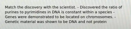 Match the discovery with the scientist. - Discovered the ratio of purines to pyrimidines in DNA is constant within a species - Genes were demonstrated to be located on chromosomes. - Genetic material was shown to be DNA and not protein