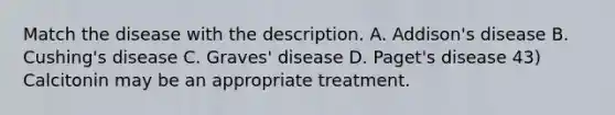 Match the disease with the description. A. Addison's disease B. Cushing's disease C. Graves' disease D. Paget's disease 43) Calcitonin may be an appropriate treatment.