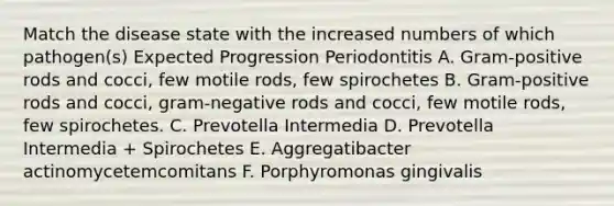 Match the disease state with the increased numbers of which pathogen(s) Expected Progression Periodontitis A. Gram-positive rods and cocci, few motile rods, few spirochetes B. Gram-positive rods and cocci, gram-negative rods and cocci, few motile rods, few spirochetes. C. Prevotella Intermedia D. Prevotella Intermedia + Spirochetes E. Aggregatibacter actinomycetemcomitans F. Porphyromonas gingivalis