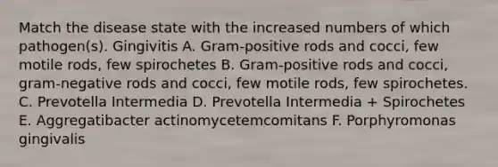 Match the disease state with the increased numbers of which pathogen(s). Gingivitis A. Gram-positive rods and cocci, few motile rods, few spirochetes B. Gram-positive rods and cocci, gram-negative rods and cocci, few motile rods, few spirochetes. C. Prevotella Intermedia D. Prevotella Intermedia + Spirochetes E. Aggregatibacter actinomycetemcomitans F. Porphyromonas gingivalis