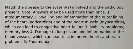 Match the disease to the system(s) involved and the pathology present. Note: Answers may be used more than once. 1. Integumentary 2. Swelling and inflammation of the outer lining of the heart (pericarditis) and of the heart muscle (myocarditis), which can lead to congestive heart failure 3. Mobility problems, memory loss 4. Damage to lung tissue and inflammation to the blood vessels, which can lead to skin, nerve, heart, and brain problems 5. Pneumonia