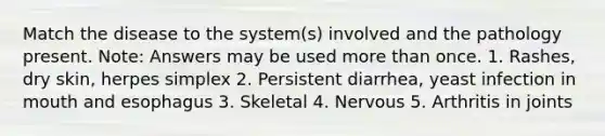 Match the disease to the system(s) involved and the pathology present. Note: Answers may be used more than once. 1. Rashes, dry skin, herpes simplex 2. Persistent diarrhea, yeast infection in mouth and esophagus 3. Skeletal 4. Nervous 5. Arthritis in joints