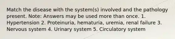 Match the disease with the system(s) involved and the pathology present. Note: Answers may be used <a href='https://www.questionai.com/knowledge/keWHlEPx42-more-than' class='anchor-knowledge'>more than</a> once. 1. Hypertension 2. Proteinuria, hematuria, uremia, renal failure 3. <a href='https://www.questionai.com/knowledge/kThdVqrsqy-nervous-system' class='anchor-knowledge'>nervous system</a> 4. Urinary system 5. Circulatory system