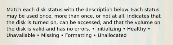 Match each disk status with the description below. Each status may be used once, more than once, or not at all. Indicates that the disk is turned on, can be accessed, and that the volume on the disk is valid and has no errors. • Initializing • Healthy • Unavailable • Missing • Formatting • Unallocated