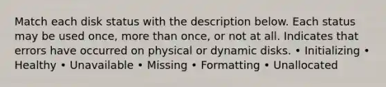 Match each disk status with the description below. Each status may be used once, more than once, or not at all. Indicates that errors have occurred on physical or dynamic disks. • Initializing • Healthy • Unavailable • Missing • Formatting • Unallocated