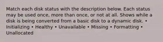 Match each disk status with the description below. Each status may be used once, more than once, or not at all. Shows while a disk is being converted from a basic disk to a dynamic disk. • Initializing • Healthy • Unavailable • Missing • Formatting • Unallocated