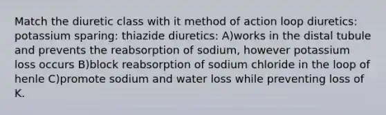 Match the diuretic class with it method of action loop diuretics: potassium sparing: thiazide diuretics: A)works in the distal tubule and prevents the reabsorption of sodium, however potassium loss occurs B)block reabsorption of sodium chloride in the loop of henle C)promote sodium and water loss while preventing loss of K.