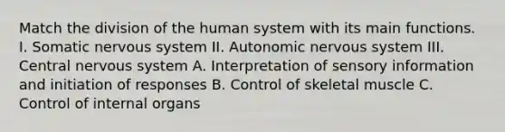 Match the division of the human system with its main functions. I. Somatic nervous system II. Autonomic nervous system III. Central nervous system A. Interpretation of sensory information and initiation of responses B. Control of skeletal muscle C. Control of internal organs