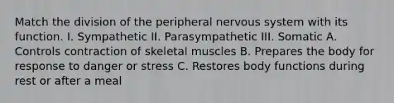 Match the division of the peripheral <a href='https://www.questionai.com/knowledge/kThdVqrsqy-nervous-system' class='anchor-knowledge'>nervous system</a> with its function. I. Sympathetic II. Parasympathetic III. Somatic A. Controls contraction of skeletal muscles B. Prepares the body for response to danger or stress C. Restores body functions during rest or after a meal