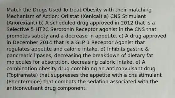 Match the Drugs Used To treat Obesity with their matching Mechanism of Action: Orlistat (Xenical) a) CNS Stimulant (Anorexiant) b) A scheduled drug approved in 2012 that is a Selective 5-HT2C Serotonin Receptor agonist in the CNS that promotes satiety and a decrease in appetite. c) A drug approved in December 2014 that is a GLP-1 Receptor Agonist that regulates appetite and calorie intake. d) Inhibits gastric & pancreatic lipases, decreasing the breakdown of dietary fat molecules for absorption, decreasing caloric intake. e) A combination obesity drug combining an anticonvulsant drug (Topiramate) that suppresses the appetite with a cns stimulant (Phentermine) that combats the sedation associated with the anticonvulsant drug component.