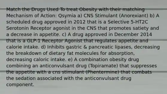 Match the Drugs Used To treat Obesity with their matching Mechanism of Action: Qsymia a) CNS Stimulant (Anorexiant) b) A scheduled drug approved in 2012 that is a Selective 5-HT2C Serotonin Receptor agonist in the CNS that promotes satiety and a decrease in appetite. c) A drug approved in December 2014 that is a GLP-1 Receptor Agonist that regulates appetite and calorie intake. d) Inhibits gastric & pancreatic lipases, decreasing the breakdown of dietary fat molecules for absorption, decreasing caloric intake. e) A combination obesity drug combining an anticonvulsant drug (Topiramate) that suppresses the appetite with a cns stimulant (Phentermine) that combats the sedation associated with the anticonvulsant drug component.