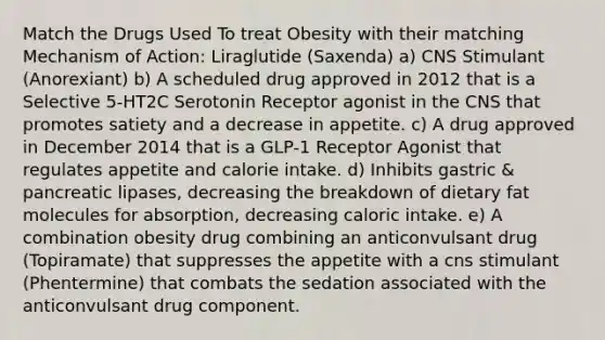 Match the Drugs Used To treat Obesity with their matching Mechanism of Action: Liraglutide (Saxenda) a) CNS Stimulant (Anorexiant) b) A scheduled drug approved in 2012 that is a Selective 5-HT2C Serotonin Receptor agonist in the CNS that promotes satiety and a decrease in appetite. c) A drug approved in December 2014 that is a GLP-1 Receptor Agonist that regulates appetite and calorie intake. d) Inhibits gastric & pancreatic lipases, decreasing the breakdown of dietary fat molecules for absorption, decreasing caloric intake. e) A combination obesity drug combining an anticonvulsant drug (Topiramate) that suppresses the appetite with a cns stimulant (Phentermine) that combats the sedation associated with the anticonvulsant drug component.