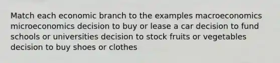 Match each economic branch to the examples macroeconomics microeconomics decision to buy or lease a car decision to fund schools or universities decision to stock fruits or vegetables decision to buy shoes or clothes