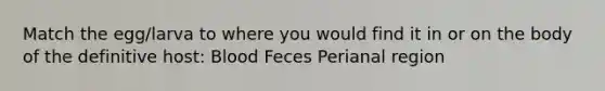 Match the egg/larva to where you would find it in or on the body of the definitive host: Blood Feces Perianal region