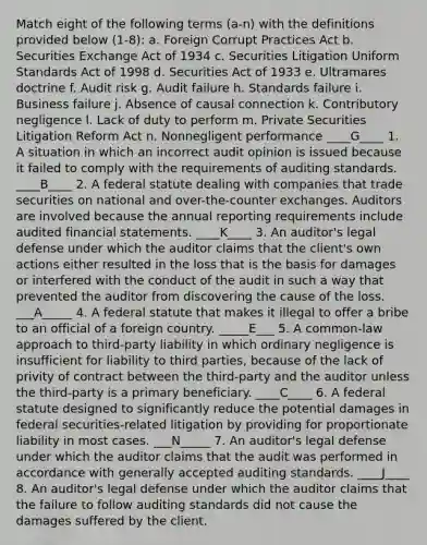 Match eight of the following terms (a-n) with the definitions provided below (1-8): a. Foreign Corrupt Practices Act b. Securities Exchange Act of 1934 c. Securities Litigation Uniform Standards Act of 1998 d. Securities Act of 1933 e. Ultramares doctrine f. Audit risk g. Audit failure h. Standards failure i. Business failure j. Absence of causal connection k. Contributory negligence l. Lack of duty to perform m. Private Securities Litigation Reform Act n. Nonnegligent performance ____G____ 1. A situation in which an incorrect audit opinion is issued because it failed to comply with the requirements of auditing standards. ____B____ 2. A federal statute dealing with companies that trade securities on national and over-the-counter exchanges. Auditors are involved because the annual reporting requirements include audited financial statements. ____K____ 3. An auditor's legal defense under which the auditor claims that the client's own actions either resulted in the loss that is the basis for damages or interfered with the conduct of the audit in such a way that prevented the auditor from discovering the cause of the loss. ___A_____ 4. A federal statute that makes it illegal to offer a bribe to an official of a foreign country. _____E___ 5. A common-law approach to third-party liability in which ordinary negligence is insufficient for liability to third parties, because of the lack of privity of contract between the third-party and the auditor unless the third-party is a primary beneficiary. ____C____ 6. A federal statute designed to significantly reduce the potential damages in federal securities-related litigation by providing for proportionate liability in most cases. ___N_____ 7. An auditor's legal defense under which the auditor claims that the audit was performed in accordance with generally accepted auditing standards. ____J____ 8. An auditor's legal defense under which the auditor claims that the failure to follow auditing standards did not cause the damages suffered by the client.