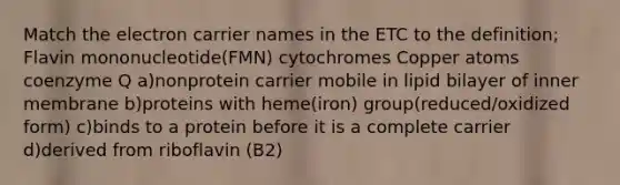 Match the electron carrier names in the ETC to the definition; Flavin mononucleotide(FMN) cytochromes Copper atoms coenzyme Q a)nonprotein carrier mobile in lipid bilayer of inner membrane b)proteins with heme(iron) group(reduced/oxidized form) c)binds to a protein before it is a complete carrier d)derived from riboflavin (B2)