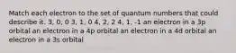 Match each electron to the set of quantum numbers that could describe it. 3, 0, 0 3, 1, 0 4, 2, 2 4, 1, -1 an electron in a 3p orbital an electron in a 4p orbital an electron in a 4d orbital an electron in a 3s orbital