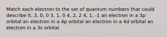 Match each electron to the set of quantum numbers that could describe it. 3, 0, 0 3, 1, 0 4, 2, 2 4, 1, -1 an electron in a 3p orbital an electron in a 4p orbital an electron in a 4d orbital an electron in a 3s orbital