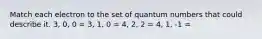 Match each electron to the set of quantum numbers that could describe it. 3, 0, 0 = 3, 1, 0 = 4, 2, 2 = 4, 1, -1 =