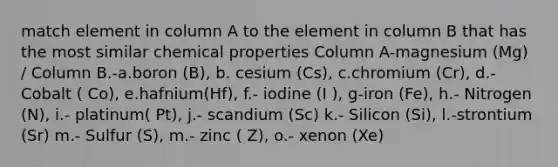 match element in column A to the element in column B that has the most similar chemical properties Column A-magnesium (Mg) / Column B.-a.boron (B), b. cesium (Cs), c.chromium (Cr), d.- Cobalt ( Co), e.hafnium(Hf), f.- iodine (I ), g-iron (Fe), h.- Nitrogen (N), i.- platinum( Pt), j.- scandium (Sc) k.- Silicon (Si), l.-strontium (Sr) m.- Sulfur (S), m.- zinc ( Z), o.- xenon (Xe)