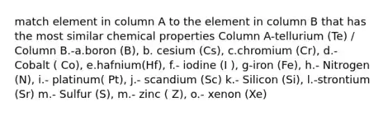 match element in column A to the element in column B that has the most similar chemical properties Column A-tellurium (Te) / Column B.-a.boron (B), b. cesium (Cs), c.chromium (Cr), d.- Cobalt ( Co), e.hafnium(Hf), f.- iodine (I ), g-iron (Fe), h.- Nitrogen (N), i.- platinum( Pt), j.- scandium (Sc) k.- Silicon (Si), l.-strontium (Sr) m.- Sulfur (S), m.- zinc ( Z), o.- xenon (Xe)