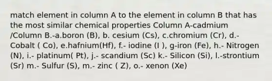 match element in column A to the element in column B that has the most similar chemical properties Column A-cadmium /Column B.-a.boron (B), b. cesium (Cs), c.chromium (Cr), d.- Cobalt ( Co), e.hafnium(Hf), f.- iodine (I ), g-iron (Fe), h.- Nitrogen (N), i.- platinum( Pt), j.- scandium (Sc) k.- Silicon (Si), l.-strontium (Sr) m.- Sulfur (S), m.- zinc ( Z), o.- xenon (Xe)