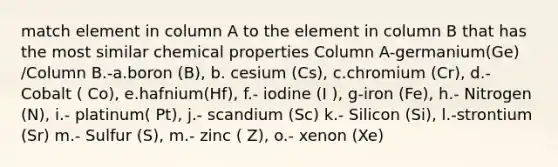 match element in column A to the element in column B that has the most similar chemical properties Column A-germanium(Ge) /Column B.-a.boron (B), b. cesium (Cs), c.chromium (Cr), d.- Cobalt ( Co), e.hafnium(Hf), f.- iodine (I ), g-iron (Fe), h.- Nitrogen (N), i.- platinum( Pt), j.- scandium (Sc) k.- Silicon (Si), l.-strontium (Sr) m.- Sulfur (S), m.- zinc ( Z), o.- xenon (Xe)