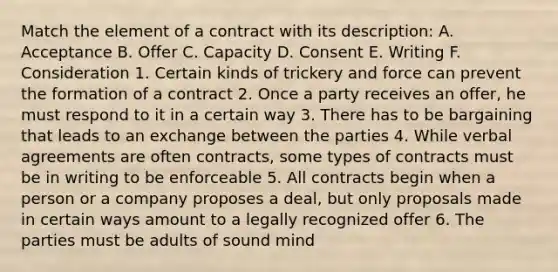 Match the element of a contract with its description: A. Acceptance B. Offer C. Capacity D. Consent E. Writing F. Consideration 1. Certain kinds of trickery and force can prevent the formation of a contract 2. Once a party receives an offer, he must respond to it in a certain way 3. There has to be bargaining that leads to an exchange between the parties 4. While verbal agreements are often contracts, some types of contracts must be in writing to be enforceable 5. All contracts begin when a person or a company proposes a deal, but only proposals made in certain ways amount to a legally recognized offer 6. The parties must be adults of sound mind