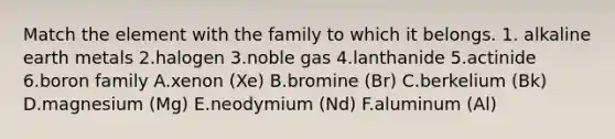 Match the element with the family to which it belongs. 1. alkaline earth metals 2.halogen 3.noble gas 4.lanthanide 5.actinide 6.boron family A.xenon (Xe) B.bromine (Br) C.berkelium (Bk) D.magnesium (Mg) E.neodymium (Nd) F.aluminum (Al)