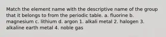 Match the element name with the descriptive name of the group that it belongs to from <a href='https://www.questionai.com/knowledge/kIrBULvFQz-the-periodic-table' class='anchor-knowledge'>the periodic table</a>. a. fluorine b. magnesium c. lithium d. argon 1. alkali metal 2. halogen 3. alkaline earth metal 4. noble gas